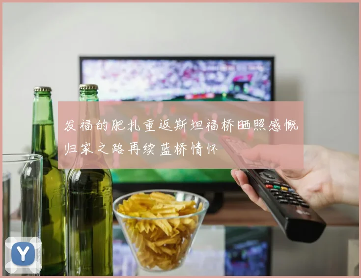 发福的肥扎重返斯坦福桥晒照感慨归家之路再续蓝桥情怀