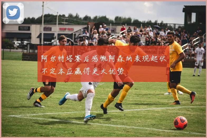 阿尔特塔赛后感慨阿森纳表现起伏不定本应赢得更大优势