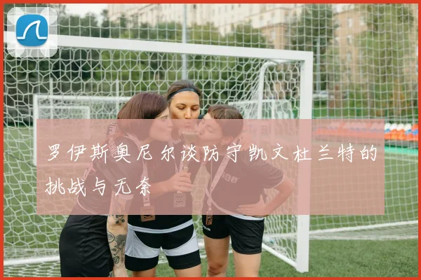 罗伊斯奥尼尔谈防守凯文杜兰特的挑战与无奈