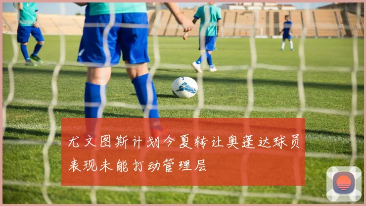 尤文图斯计划今夏转让奥蓬达球员表现未能打动管理层