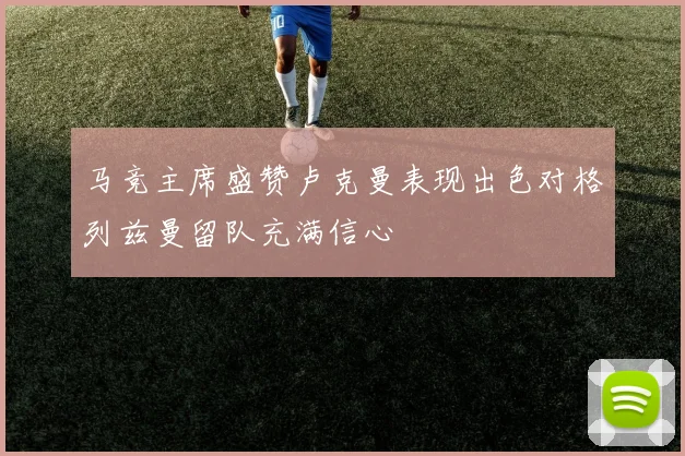 马竞主席盛赞卢克曼表现出色对格列兹曼留队充满信心