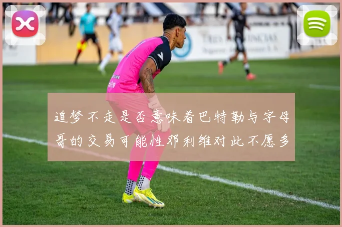 追梦不走是否意味着巴特勒与字母哥的交易可能性邓利维对此不愿多谈
