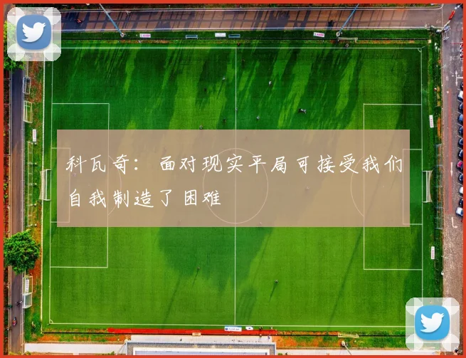 科瓦奇：面对现实平局可接受我们自我制造了困难