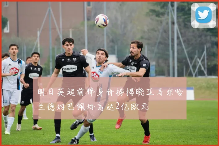 明日英超前锋身价榜揭晓亚马尔哈兰德姆巴佩均高达2亿欧元
