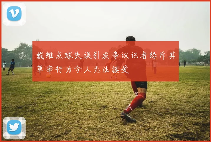 戴维点球失误引发争议记者怒斥其草率行为令人无法接受