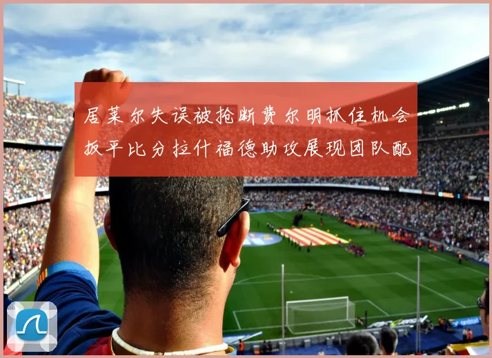 居莱尔失误被抢断费尔明抓住机会扳平比分拉什福德助攻展现团队配合