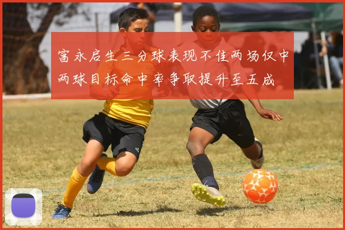 富永启生三分球表现不佳两场仅中两球目标命中率争取提升至五成